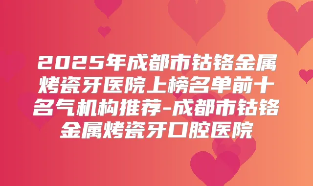 2025年成都市钴铬金属烤瓷牙医院上榜名单前十名气机构推荐-成都市钴铬金属烤瓷牙口腔医院