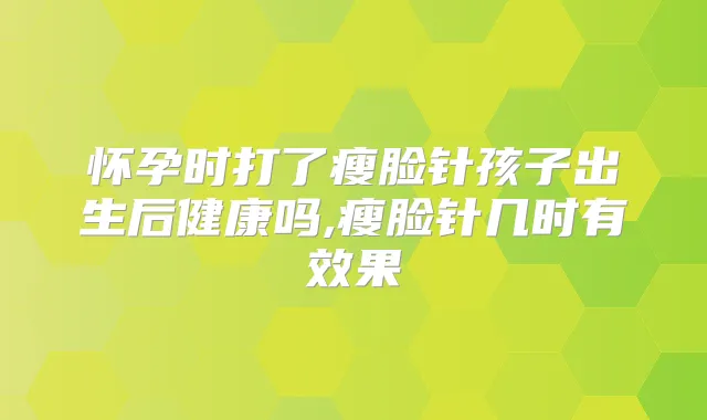 怀孕时打了瘦脸针孩子出生后健康吗,瘦脸针几时有效果