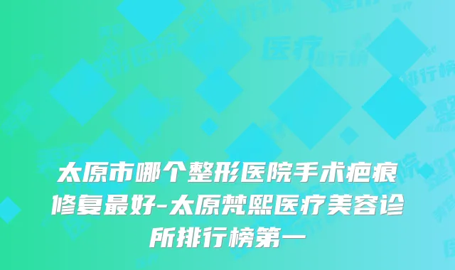 太原市哪个整形医院手术疤痕修复好-太原梵熙医疗美容诊所排行榜第一