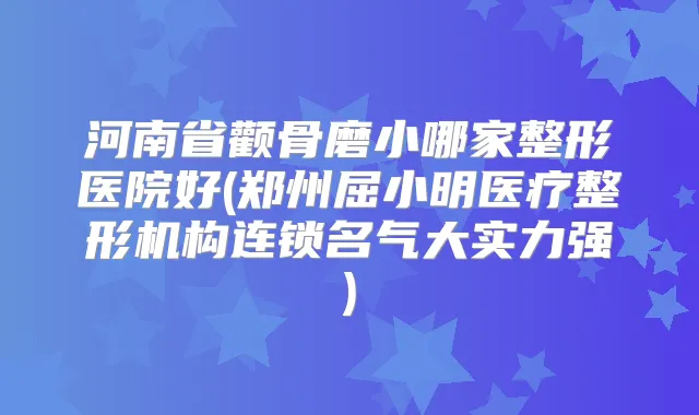 河南省颧骨磨小哪家整形医院好(郑州屈小明医疗整形机构连锁名气大实力强)