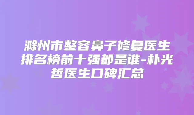 滁州市整容鼻子修复医生排名榜前十强都是谁-朴光哲医生口碑汇总