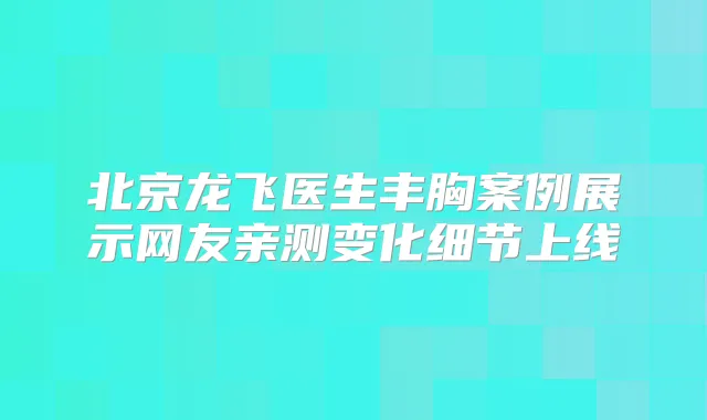 北京龙飞医生丰胸案例展示网友亲测变化细节上线