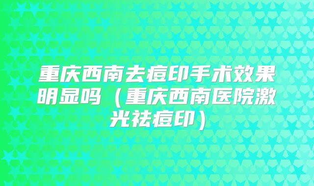 重庆西南去痘印手术效果明显吗(重庆西南医院激光祛痘印)