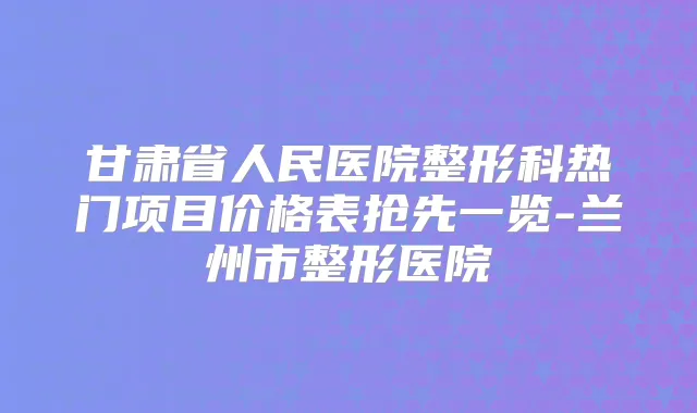 甘肃省人民医院整形科热门项目价格表抢先一览-兰州市整形医院