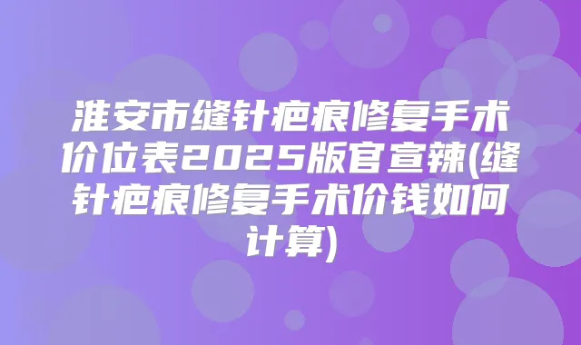 淮安市缝针疤痕修复手术价位表2025版官宣辣(缝针疤痕修复手术价钱如何计算)