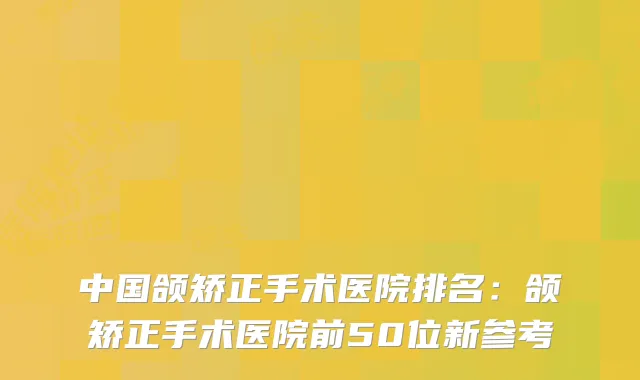 中国颌矫正手术医院排名：颌矫正手术医院前50位新参考