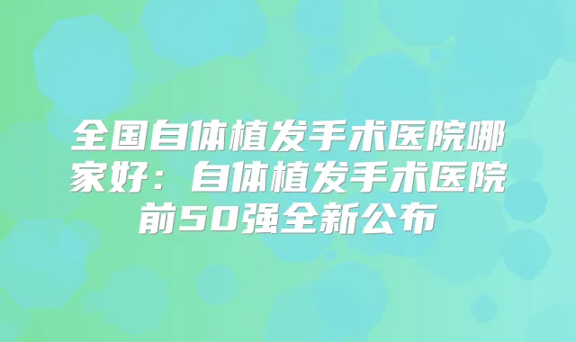 全国自体植发手术医院哪家好:自体植发手术医院前50强全新公布