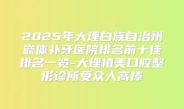 2025年大理白族自治州嵌体补牙医院排名前十佳排名一览-大理植美口腔整形诊所受众人高捧