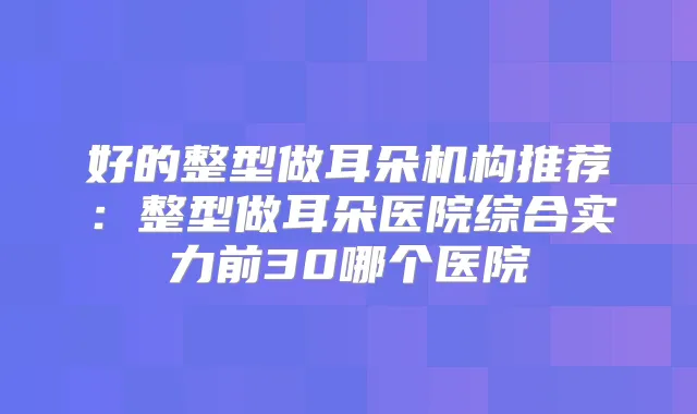 好的整型做耳朵机构推荐：整型做耳朵医院综合实力前30哪个医院