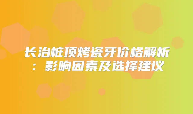 长治桩顶烤瓷牙价格解析：影响因素及选择建议