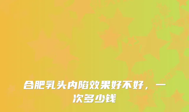 合肥乳头内陷效果好不好,一次多少钱