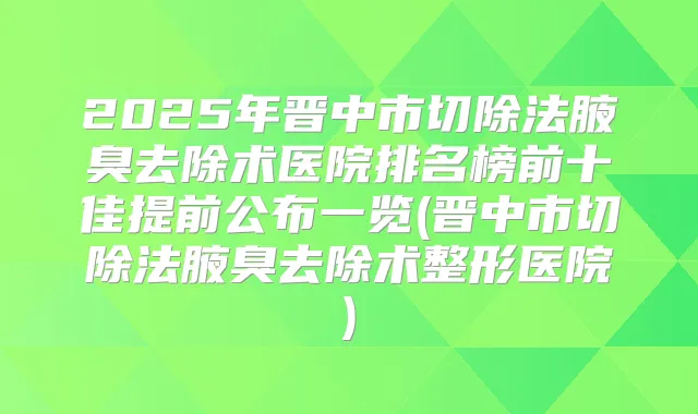2025年晋中市切除法腋臭去除术医院排名榜前十佳提前公布一览(晋中市切除法腋臭去除术整形医院)