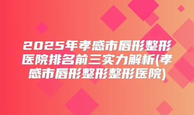 2025年孝感市唇形整形医院排名前三实力解析(孝感市唇形整形整形医院)