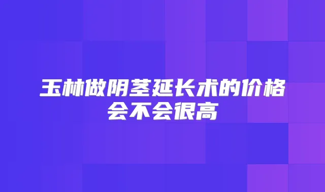 玉林做阴茎延长术的价格会不会很高