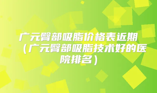 广元臀部吸脂价格表近期（广元臀部吸脂技术好的医院排名）