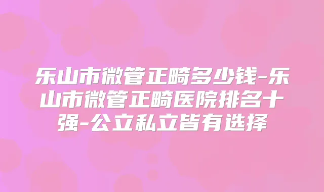乐山市微管正畸多少钱-乐山市微管正畸医院排名十强-公立私立皆有选择