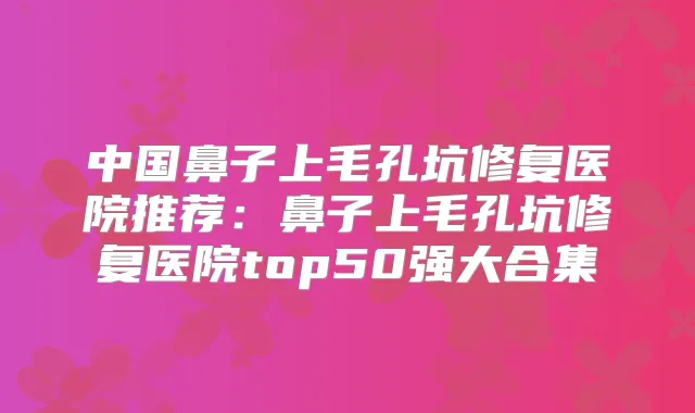 中国鼻子上毛孔坑修复医院推荐：鼻子上毛孔坑修复医院top50强大合集