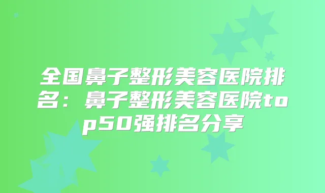 全国鼻子整形美容医院排名:鼻子整形美容医院top50强排名分享