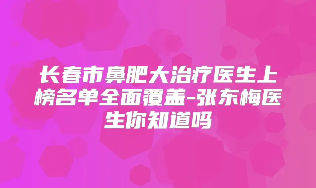 长春市鼻肥大医生上榜名单全面覆盖-张东梅医生你知道吗