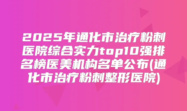 2025年通化市粉刺医院综合实力top10强排名榜医美机构名单公布(通化市粉刺整形医院)