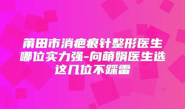 莆田市消疤痕针整形医生哪位实力强-向萌娟医生选这几位不踩雷