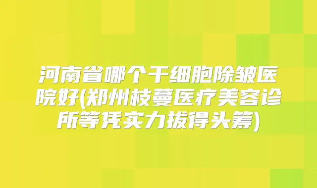 河南省哪个干细胞除皱医院好(郑州枝蔓医疗美容诊所等凭实力拔得头筹)