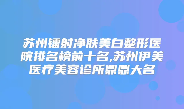 苏州镭射净肤美白整形医院排名榜前十名,苏州伊美医疗美容诊所鼎鼎大名