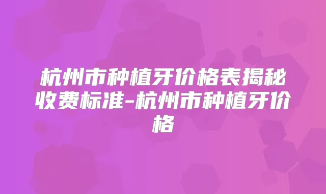 杭州市种植牙价格表揭秘收费标准-杭州市种植牙价格