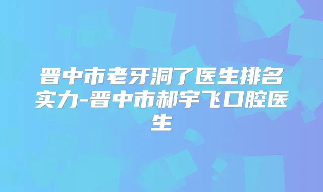 晋中市老牙洞了医生排名实力-晋中市郝宇飞口腔医生