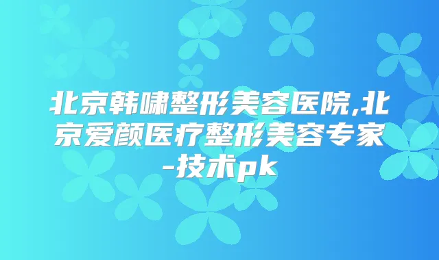 北京韩啸整形美容医院,北京爱颜医疗整形美容专家-技术pk