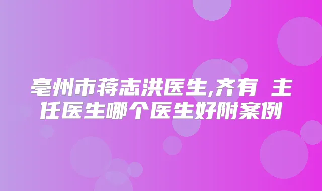 亳州市蒋志洪医生,齐有喆主任医生哪个医生好附案例