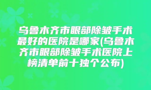 乌鲁木齐市眼部除皱手术好的医院是哪家(乌鲁木齐市眼部除皱手术医院上榜清单前十独个公布)