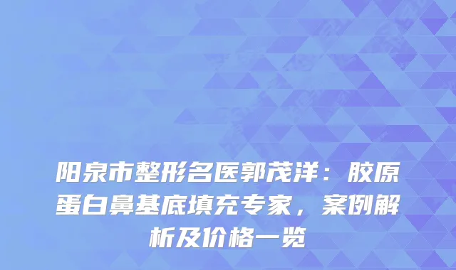 阳泉市整形名医郭茂洋：胶原蛋白鼻基底填充专家，案例解析及价格一览