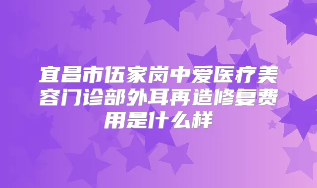 宜昌市伍家岗中爱医疗美容门诊部外耳再造修复费用是什么样