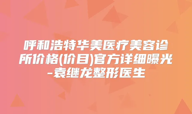 呼和浩特华美医疗美容诊所价格(价目)官方详细曝光-袁继龙整形医生