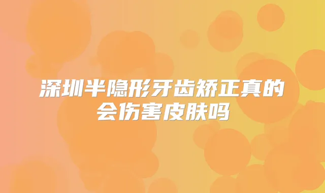 深圳半隐形牙齿矫正真的会伤害皮肤吗