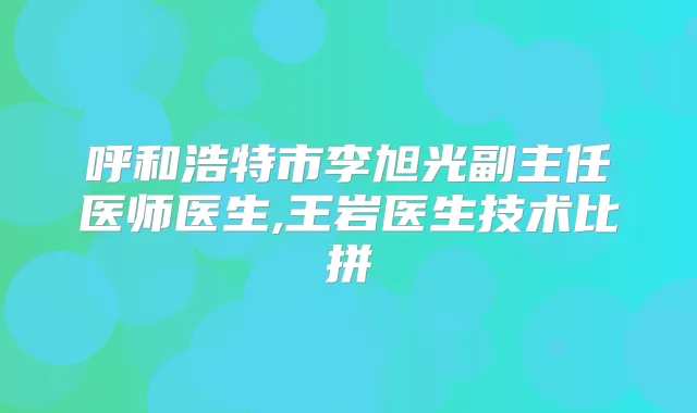 呼和浩特市李旭光副主任医师医生,王岩医生技术比拼
