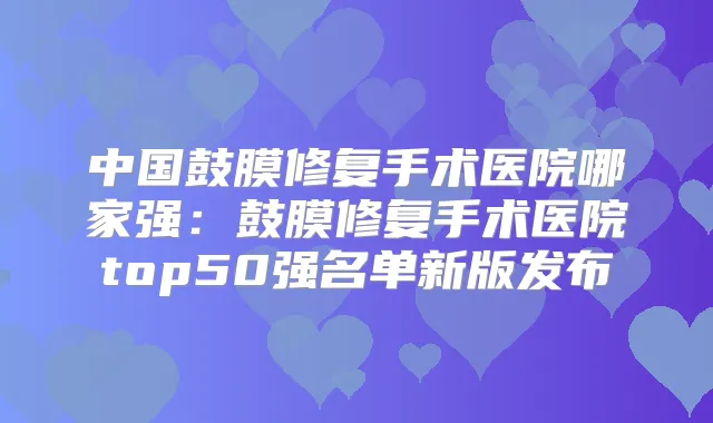中国鼓膜修复手术医院哪家强:鼓膜修复手术医院top50强名单新版发布