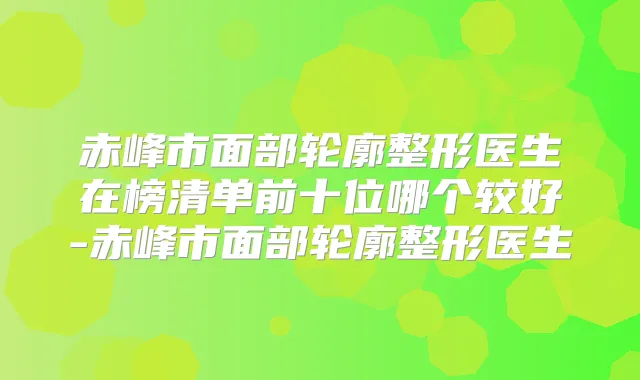 赤峰市面部轮廓整形医生在榜清单前十位哪个较好-赤峰市面部轮廓整形医生