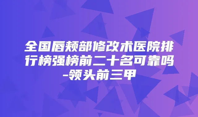 全国唇颊部修改术医院排行榜强榜前二十名可靠吗-领头前三甲