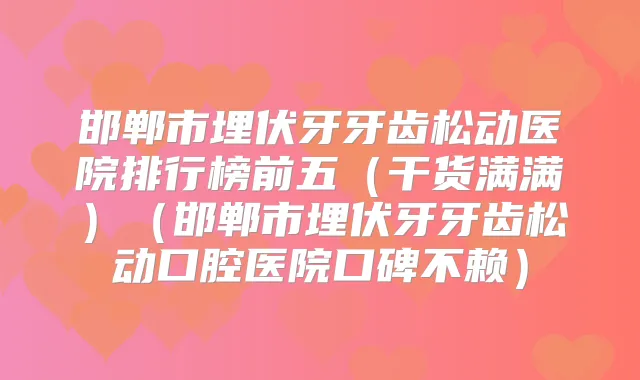 邯郸市埋伏牙牙齿松动医院排行榜前五（干货满满）（邯郸市埋伏牙牙齿松动口腔医院口碑不赖）