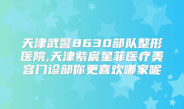 天津武警8630部队整形医院,天津紫宸星菲医疗美容门诊部你更喜欢哪家呢