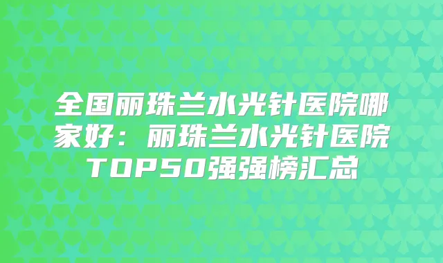 全国丽珠兰水光针医院哪家好：丽珠兰水光针医院TOP50强强榜汇总