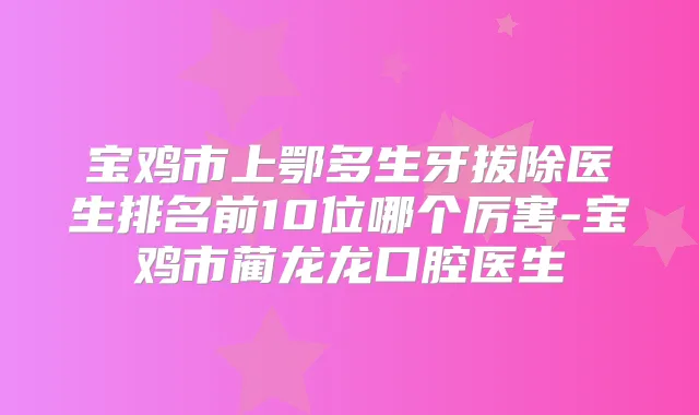 宝鸡市上鄂多生牙拔除医生排名前10位哪个厉害-宝鸡市蔺龙龙口腔医生
