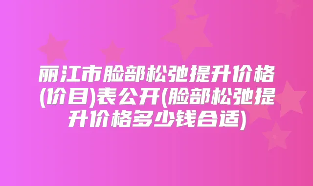 丽江市脸部松弛提升价格(价目)表公开(脸部松弛提升价格多少钱合适)