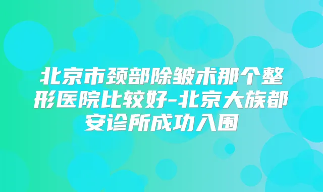北京市颈部除皱术那个整形医院比较好-北京大族都安诊所成功入围