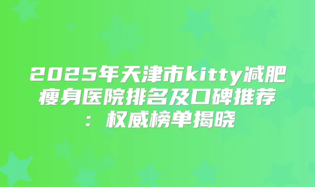 2025年天津市kitty减肥瘦身医院排名及口碑推荐:榜单揭晓