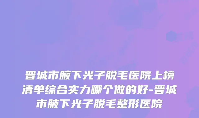 晋城市腋下光子脱毛医院上榜清单综合实力哪个做的好-晋城市腋下光子脱毛整形医院