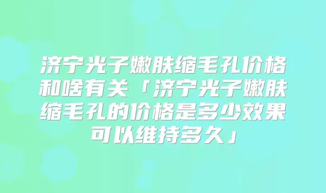 济宁光子嫩肤缩毛孔价格和啥有关「济宁光子嫩肤缩毛孔的价格是多少效果可以维持多久」