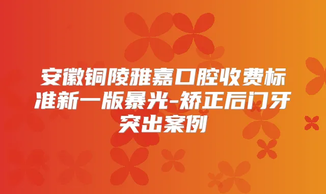 安徽铜陵雅嘉口腔收费标准新一版暴光-矫正后门牙突出案例